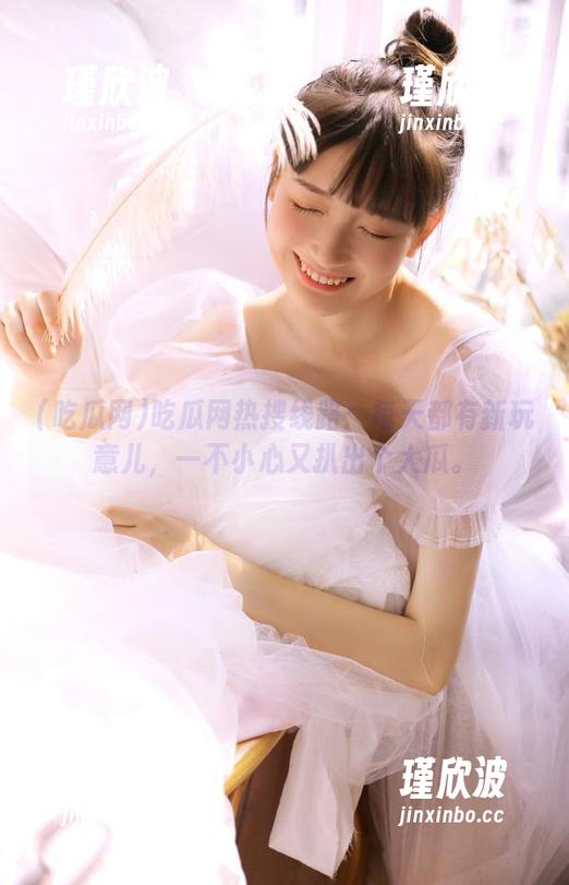 吃瓜网热搜线路：每天都有新玩意儿，一不小心又扒出个大瓜。