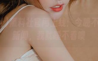 黑料社官网上线：今晚不听重磅新闻，我就睡不着噢